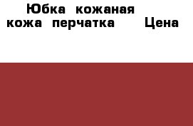 Юбка  кожаная   (  кожа  перчатка  ) › Цена ­ 700 - Костромская обл. Одежда, обувь и аксессуары » Женская одежда и обувь   